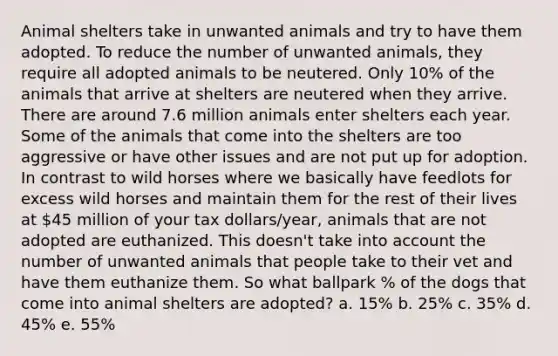 Animal shelters take in unwanted animals and try to have them adopted. To reduce the number of unwanted animals, they require all adopted animals to be neutered. Only 10% of the animals that arrive at shelters are neutered when they arrive. There are around 7.6 million animals enter shelters each year. Some of the animals that come into the shelters are too aggressive or have other issues and are not put up for adoption. In contrast to wild horses where we basically have feedlots for excess wild horses and maintain them for the rest of their lives at 45 million of your tax dollars/year, animals that are not adopted are euthanized. This doesn't take into account the number of unwanted animals that people take to their vet and have them euthanize them. So what ballpark % of the dogs that come into animal shelters are adopted? a. 15% b. 25% c. 35% d. 45% e. 55%