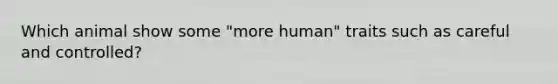 Which animal show some "more human" traits such as careful and controlled?