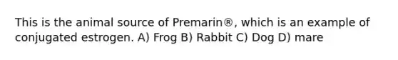 This is the animal source of Premarin®, which is an example of conjugated estrogen. A) Frog B) Rabbit C) Dog D) mare