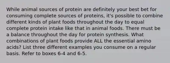 While animal sources of protein are definitely your best bet for consuming complete sources of proteins, it's possible to combine different kinds of plant foods throughout the day to equal complete protein intake like that in animal foods. There must be a balance throughout the day for protein synthesis. What combinations of plant foods provide ALL the essential amino acids? List three different examples you consume on a regular basis. Refer to boxes 6-4 and 6-5.