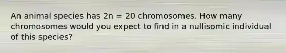 An animal species has 2n = 20 chromosomes. How many chromosomes would you expect to find in a nullisomic individual of this species?