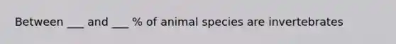 Between ___ and ___ % of animal species are invertebrates