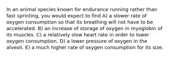 In an animal species known for endurance running rather than fast sprinting, you would expect to find A) a slower rate of oxygen consumption so that its breathing will not have to be accelerated. B) an increase of storage of oxygen in myoglobin of its muscles. C) a relatively slow heart rate in order to lower oxygen consumption. D) a lower pressure of oxygen in the alveoli. E) a much higher rate of oxygen consumption for its size.