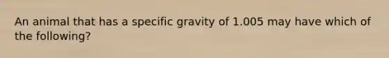 An animal that has a specific gravity of 1.005 may have which of the following?