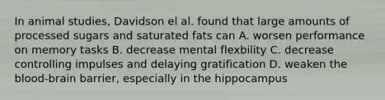 In animal studies, Davidson el al. found that large amounts of processed sugars and saturated fats can A. worsen performance on memory tasks B. decrease mental flexbility C. decrease controlling impulses and delaying gratification D. weaken the blood-brain barrier, especially in the hippocampus