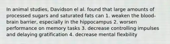 In animal studies, Davidson el al. found that large amounts of processed sugars and saturated fats can 1. weaken the blood-brain barrier, especially in the hippocampus 2. worsen performance on memory tasks 3. decrease controlling impulses and delaying gratification 4. decrease mental flexbility