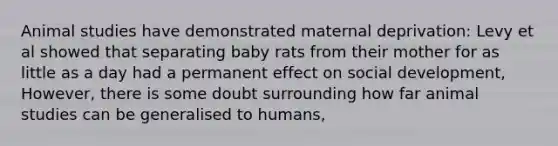 Animal studies have demonstrated maternal deprivation: Levy et al showed that separating baby rats from their mother for as little as a day had a permanent effect on social development, However, there is some doubt surrounding how far animal studies can be generalised to humans,