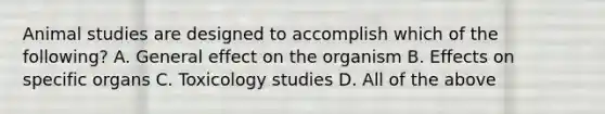 Animal studies are designed to accomplish which of the following? A. General effect on the organism B. Effects on specific organs C. Toxicology studies D. All of the above