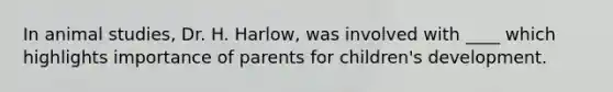 In animal studies, Dr. H. Harlow, was involved with ____ which highlights importance of parents for children's development.