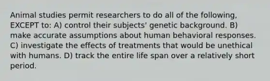 Animal studies permit researchers to do all of the following, EXCEPT to: A) control their subjects' genetic background. B) make accurate assumptions about human behavioral responses. C) investigate the effects of treatments that would be unethical with humans. D) track the entire life span over a relatively short period.