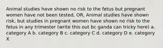 Animal studies have shown no risk to the fetus but pregnant women have not been tested, OR, Animal studies have shown risk, but studies in pregnant women have shown no risk to the fetus in any trimester (write this out bc ganda can tricky here) a. category A b. category B c. category C d. category D e. category X