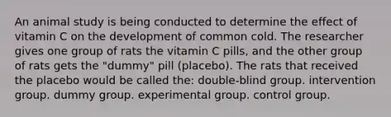 An animal study is being conducted to determine the effect of vitamin C on the development of common cold. The researcher gives one group of rats the vitamin C pills, and the other group of rats gets the "dummy" pill (placebo). The rats that received the placebo would be called the: double-blind group. intervention group. dummy group. experimental group. control group.