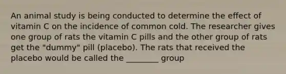 An animal study is being conducted to determine the effect of vitamin C on the incidence of common cold. The researcher gives one group of rats the vitamin C pills and the other group of rats get the "dummy" pill (placebo). The rats that received the placebo would be called the ________ group