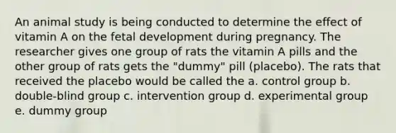 An animal study is being conducted to determine the effect of vitamin A on the <a href='https://www.questionai.com/knowledge/kmyRuaFuMz-fetal-development' class='anchor-knowledge'>fetal development</a> during pregnancy. The researcher gives one group of rats the vitamin A pills and the other group of rats gets the "dummy" pill (placebo). The rats that received the placebo would be called the a. control group b. double-blind group c. intervention group d. experimental group e. dummy group