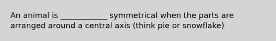 An animal is ____________ symmetrical when the parts are arranged around a central axis (think pie or snowflake)