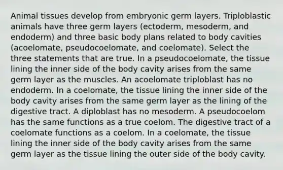 Animal tissues develop from embryonic germ layers. Triploblastic animals have three germ layers (ectoderm, mesoderm, and endoderm) and three basic body plans related to body cavities (acoelomate, pseudocoelomate, and coelomate). Select the three statements that are true. In a pseudocoelomate, the tissue lining the inner side of the body cavity arises from the same germ layer as the muscles. An acoelomate triploblast has no endoderm. In a coelomate, the tissue lining the inner side of the body cavity arises from the same germ layer as the lining of the digestive tract. A diploblast has no mesoderm. A pseudocoelom has the same functions as a true coelom. The digestive tract of a coelomate functions as a coelom. In a coelomate, the tissue lining the inner side of the body cavity arises from the same germ layer as the tissue lining the outer side of the body cavity.