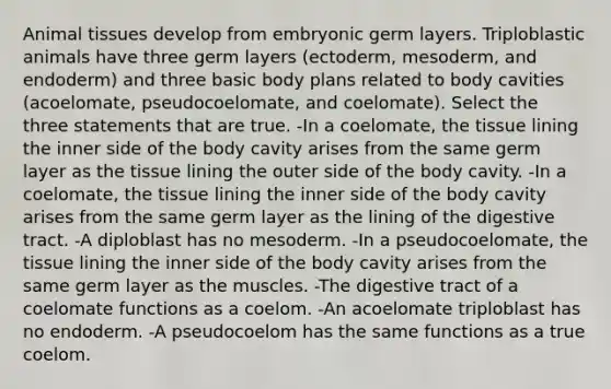 Animal tissues develop from embryonic germ layers. Triploblastic animals have three germ layers (ectoderm, mesoderm, and endoderm) and three basic body plans related to body cavities (acoelomate, pseudocoelomate, and coelomate). Select the three statements that are true. -In a coelomate, the tissue lining the inner side of the body cavity arises from the same germ layer as the tissue lining the outer side of the body cavity. -In a coelomate, the tissue lining the inner side of the body cavity arises from the same germ layer as the lining of the digestive tract. -A diploblast has no mesoderm. -In a pseudocoelomate, the tissue lining the inner side of the body cavity arises from the same germ layer as the muscles. -The digestive tract of a coelomate functions as a coelom. -An acoelomate triploblast has no endoderm. -A pseudocoelom has the same functions as a true coelom.