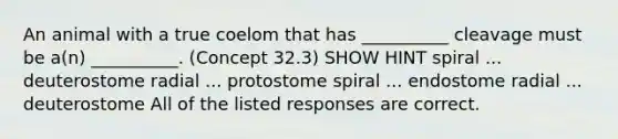 An animal with a true coelom that has __________ cleavage must be a(n) __________. (Concept 32.3) SHOW HINT spiral ... deuterostome radial ... protostome spiral ... endostome radial ... deuterostome All of the listed responses are correct.