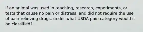 If an animal was used in teaching, research, experiments, or tests that cause no pain or distress, and did not require the use of pain-relieving drugs, under what USDA pain category would it be classified?