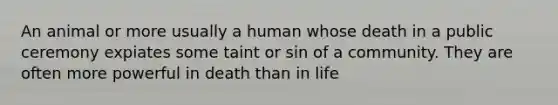 An animal or more usually a human whose death in a public ceremony expiates some taint or sin of a community. They are often more powerful in death than in life