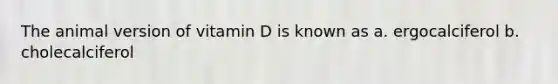 The animal version of vitamin D is known as a. ergocalciferol b. cholecalciferol