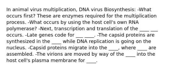 In animal virus multiplication, DNA virus Biosynthesis: -What occurs first? These are enzymes required for the multiplication process. -What occurs by using the host cell's own RNA polymerase? -Next, transcription and translation of the ____ ___ occurs. -Late genes code for ___ ____. -The capsid proteins are synthesized in the ____ while DNA replication is going on the nucleus. -Capsid proteins migrate into the ____, where ____ are assembled. -The virions are moved by way of the ____ into the host cell's plasma membrane for ____.