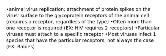 •animal virus replication; attachment of protein spikes on the virus' surface to the glycoprotein receptors of the animal cell (requires a receptor, regardless of the type) •Often more than one receptor is required (EX: HIV requires 2 receptors) •Particular viruses must attach to a specific receptor •Most viruses infect 1 species that have the particular receptors, not always the case (EX: Rabies)