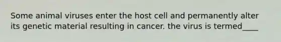 Some animal viruses enter the host cell and permanently alter its genetic material resulting in cancer. the virus is termed____