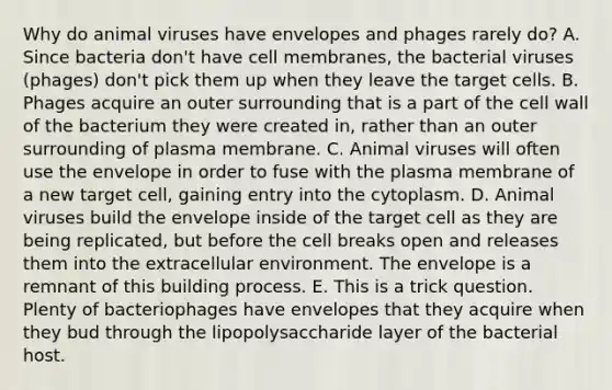 Why do animal viruses have envelopes and phages rarely do? A. Since bacteria don't have cell membranes, the bacterial viruses (phages) don't pick them up when they leave the target cells. B. Phages acquire an outer surrounding that is a part of the cell wall of the bacterium they were created in, rather than an outer surrounding of plasma membrane. C. Animal viruses will often use the envelope in order to fuse with the plasma membrane of a new target cell, gaining entry into the cytoplasm. D. Animal viruses build the envelope inside of the target cell as they are being replicated, but before the cell breaks open and releases them into the extracellular environment. The envelope is a remnant of this building process. E. This is a trick question. Plenty of bacteriophages have envelopes that they acquire when they bud through the lipopolysaccharide layer of the bacterial host.