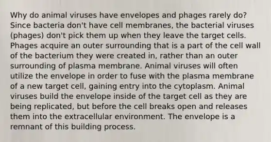 Why do animal viruses have envelopes and phages rarely do? Since bacteria don't have cell membranes, the bacterial viruses (phages) don't pick them up when they leave the target cells. Phages acquire an outer surrounding that is a part of the cell wall of the bacterium they were created in, rather than an outer surrounding of plasma membrane. Animal viruses will often utilize the envelope in order to fuse with the plasma membrane of a new target cell, gaining entry into the cytoplasm. Animal viruses build the envelope inside of the target cell as they are being replicated, but before the cell breaks open and releases them into the extracellular environment. The envelope is a remnant of this building process.