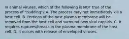 In animal viruses, which of the following is NOT true of the process of "budding"? A. The process may not immediately kill a host cell. B. Portions of the host plasma membrane will be removed from the host cell and surround new viral capsids. C. It requires ruptures/breaks in the plasma membrane of the host cell. D. It occurs with release of enveloped viruses.