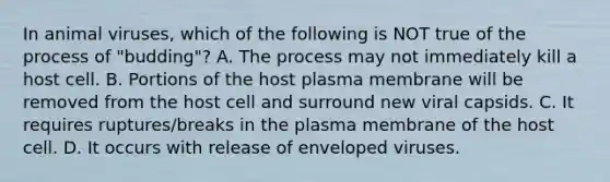 In animal viruses, which of the following is NOT true of the process of "budding"? A. The process may not immediately kill a host cell. B. Portions of the host plasma membrane will be removed from the host cell and surround new viral capsids. C. It requires ruptures/breaks in the plasma membrane of the host cell. D. It occurs with release of enveloped viruses.