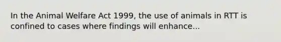 In the Animal Welfare Act 1999, the use of animals in RTT is confined to cases where findings will enhance...