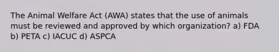 The Animal Welfare Act (AWA) states that the use of animals must be reviewed and approved by which organization? a) FDA b) PETA c) IACUC d) ASPCA