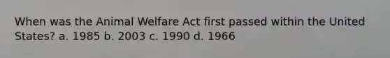 When was the Animal Welfare Act first passed within the United States? a. 1985 b. 2003 c. 1990 d. 1966