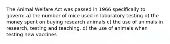 The Animal Welfare Act was passed in 1966 specifically to govern: a) the number of mice used in laboratory testing b) the money spent on buying research animals c) the use of animals in research, testing and teaching. d) the use of animals when testing new vaccines