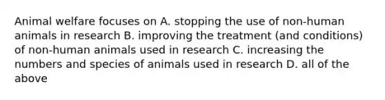 Animal welfare focuses on A. stopping the use of non-human animals in research B. improving the treatment (and conditions) of non-human animals used in research C. increasing the numbers and species of animals used in research D. all of the above