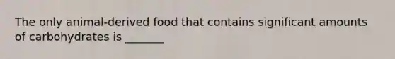 The only animal-derived food that contains significant amounts of carbohydrates is _______