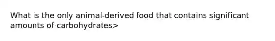 What is the only animal-derived food that contains significant amounts of carbohydrates>