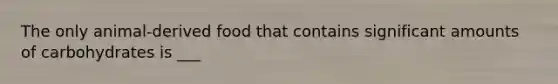 The only animal-derived food that contains significant amounts of carbohydrates is ___