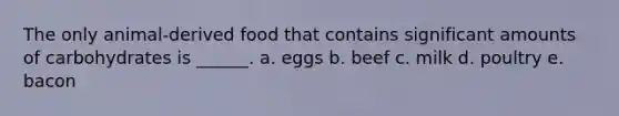 The only animal-derived food that contains significant amounts of carbohydrates is ______. a. eggs b. beef c. milk d. poultry e. bacon