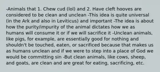 -Animals that 1. Chew cud (lol) and 2. Have cleft hooves are considered to be clean and unclean -This idea is quite universal (in the Ark and also in Leviticus) and important -The idea is about how the purity/impurity of the animal dictates how we as humans will consume it or if we will sacrifice it -Unclean animals, like pigs, for example, are essentially good for nothing and shouldn't be touched, eaten, or sacrificed because that makes us as humans unclean and if we were to step into a place of God we would be committing sin -But clean animals, like cows, sheep, and goats, are clean and are great for eating, sacrificing, etc.