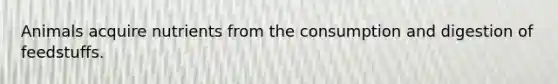 Animals acquire nutrients from the consumption and digestion of feedstuffs.