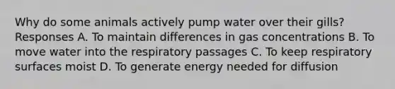 Why do some animals actively pump water over their gills? Responses A. To maintain differences in gas concentrations B. To move water into the respiratory passages C. To keep respiratory surfaces moist D. To generate energy needed for diffusion