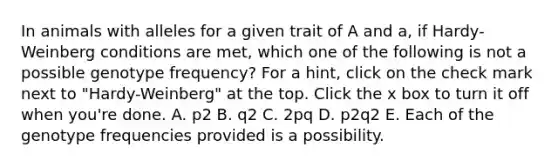 In animals with alleles for a given trait of A and a, if Hardy-Weinberg conditions are met, which one of the following is not a possible genotype frequency? For a hint, click on the check mark next to "Hardy-Weinberg" at the top. Click the x box to turn it off when you're done. A. p2 B. q2 C. 2pq D. p2q2 E. Each of the genotype frequencies provided is a possibility.