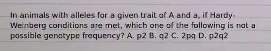 In animals with alleles for a given trait of A and a, if Hardy-Weinberg conditions are met, which one of the following is not a possible genotype frequency? A. p2 B. q2 C. 2pq D. p2q2