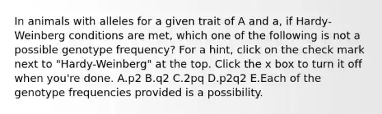 In animals with alleles for a given trait of A and a, if Hardy-Weinberg conditions are met, which one of the following is not a possible genotype frequency? For a hint, click on the check mark next to "Hardy-Weinberg" at the top. Click the x box to turn it off when you're done. A.p2 B.q2 C.2pq D.p2q2 E.Each of the genotype frequencies provided is a possibility.