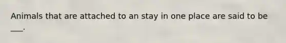 Animals that are attached to an stay in one place are said to be ___.