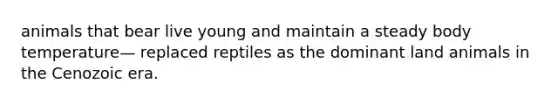 animals that bear live young and maintain a steady body temperature— replaced reptiles as the dominant land animals in the Cenozoic era.