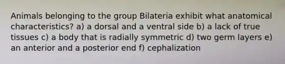 Animals belonging to the group Bilateria exhibit what anatomical characteristics? a) a dorsal and a ventral side b) a lack of true tissues c) a body that is radially symmetric d) two germ layers e) an anterior and a posterior end f) cephalization